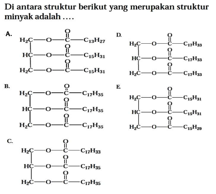 Di antara struktur berikut yang merupakan struktur minyak adalah .... 
A. H2C - O C C13H27 O HC - O - C - C15H31 O H2C - O - C - C15H31 O 
B. H2C - O C C17H35 O HC - O - C - C17H35 O H2C - O - C - C17H35 O 
C. H2C - O C C17H33 O HC - O - C - C17H35 O H2C - O - C - C17H35 O 
D. H2C - O C C17H33 O HC - O - C - C17H33 O H2C - O - C - C17H33 O 
E. H2C - O C C15H31 O HC - O - C - C15H31 O H2C - O - C - C15H29 O