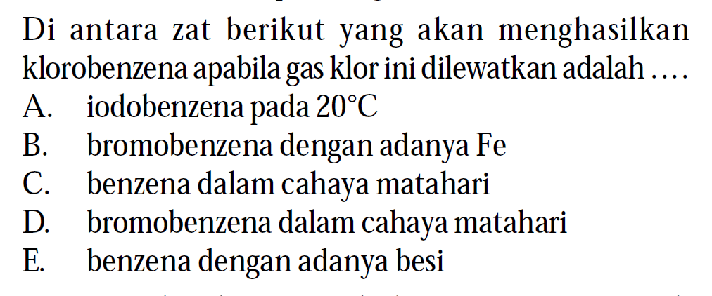 Di antara zat berikut yang akan menghasilkan klorobenzena apabila gas klor ini dilewatkan adalah ....
A. iodobenzena pada 20 C 
B. bromobenzena dengan adanya Fe 
C. benzena dalam cahaya matahari
D. bromobenzena dalam cahaya matahari
E. benzena dengan adanya besi