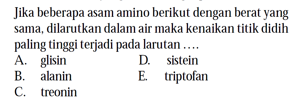 Jika beberapa asam amino berikut dengan berat yang sama, dilarutkan dalam air maka kenaikan titik didih paling tinggi terjadi pada larutan ....
A. glisin
D. sistein
B. alanin
E. triptofan
C. treonin