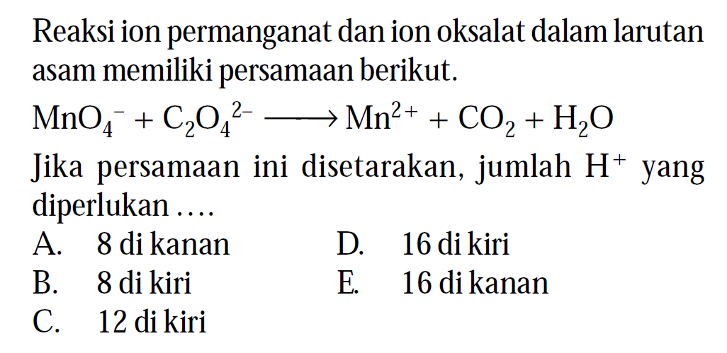 Reaksi ion permanganat dan ion oksalat dalam larutan asam memiliki persamaan berikut.

MnO4^-+C2 O4^2- --> Mn^2++CO2+H2O

Jika persamaan ini disetarakan, jumlah  H^+ yang diperlukan ....
A. 8 di kanan
D. 16 di kiri
B. 8 di kiri
E. 16 di kanan
C. 12 di kiri