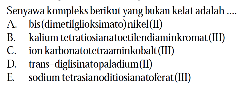 Senyawa kompleks berikut yang bukan kelat adalah ....
A. bis(dimetilglioksimato) nikel(II)
B. kalium tetratiosianatoetilendiaminkromat(III)
C. ion karbonatotetraaminkobalt(III)
D. trans-diglisinatopaladium(II)
E. sodium tetrasianoditiosianatoferat(III)