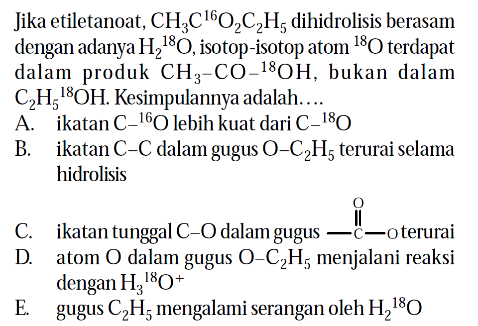 Jika etiletanoat,  CH_(3) C^(16) O_(2) C_(2) H_(5)  dihidrolisis berasam dengan adanya  H_(2)/( )^(18) O , isotop-isotop atom  { )^(18) O  terdapat dalam produk  CH_(3)-CO_(-)/( )^(18) OH , bukan dalam  C_(2) H_(5)/( )^(18) OH . Kesimpulannya adalah....
A. ikatan C-  { )^(16) O  lebih kuat dari C-  { )^(18) O 
B. ikatan  C-C  dalam gugus  O_(-) C_(2) H_(5)  terurai selama hidrolisis

C. ikatan tunggal C-O dalam gugus -  -  C - - terurai
D. atom  O  dalam gugus  O_(-) C_(2) H_(5)  menjalani reaksi dengan  H_(3)^(18) O^(+) 
E. gugus  C_(2) H_(5)  mengalami serangan oleh  H_(2)/( )^(18) O 