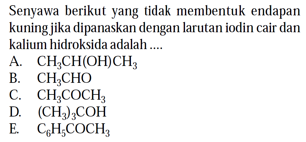 Senyawa berikut yang tidak membentuk endapan kuning jika dipanaskan dengan larutan iodin cair dan kalium hidroksida adalah ....
A. CH3CH(OH)CH3 B. CH3CHO C. CH3COCH3 D. (CH3)3COH E. C6H5COCH3