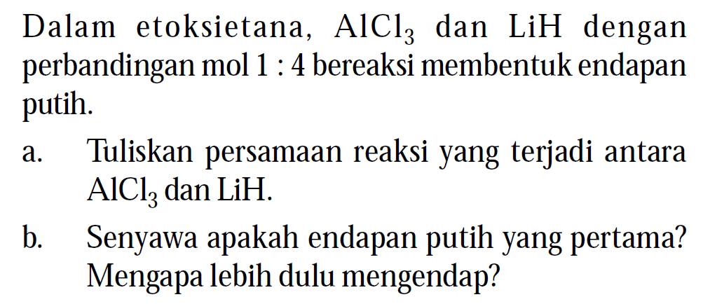 Dalam etoksietana, AlCl3 dan LiH dengan perbandingan mol 1 : 4 bereaksi membentuk endapan putih. 
a. Tuliskan persamaan reaksi yang terjadi antara AlCl3 dan LiH. 
b. Senyawa apakah endapan putih yang pertama? Mengapa lebih dulu mengendap?