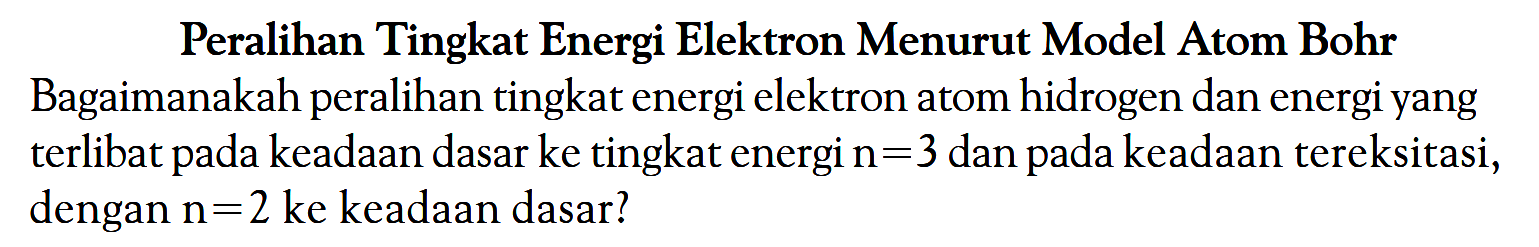 Peralihan Tingkat Energi Elektron Menurut Model Atom Bohr Bagaimanakah peralihan tingkat energi elektron atom hidrogen dan energi yang terlibat pada keadaan dasar ke tingkat energi n = 3 dan pada keadaan tereksitasi, dengan n = 2 ke keadaan dasar?