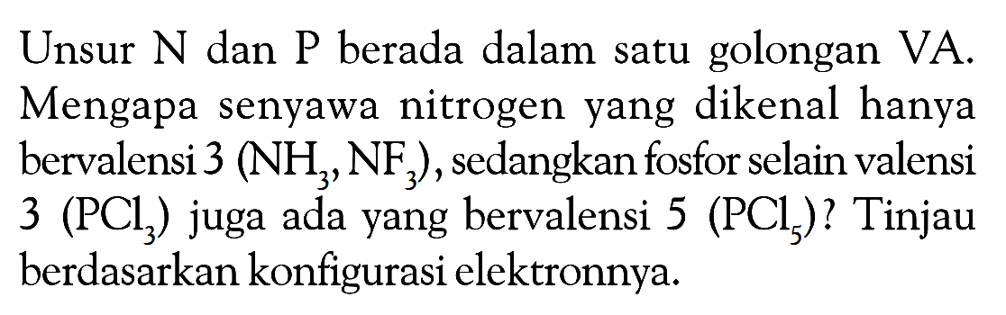 Unsur N dan P berada dalam satu golongan VA. Mengapa senyawa nitrogen yang dikenal hanya bervalensi 3 (NH3, NF3), sedangkan fosfor selain valensi 3 (PCl3) juga ada yang bervalensi 5 (PCl5)? Tinjau berdasarkan konfigurasi elektronnya.