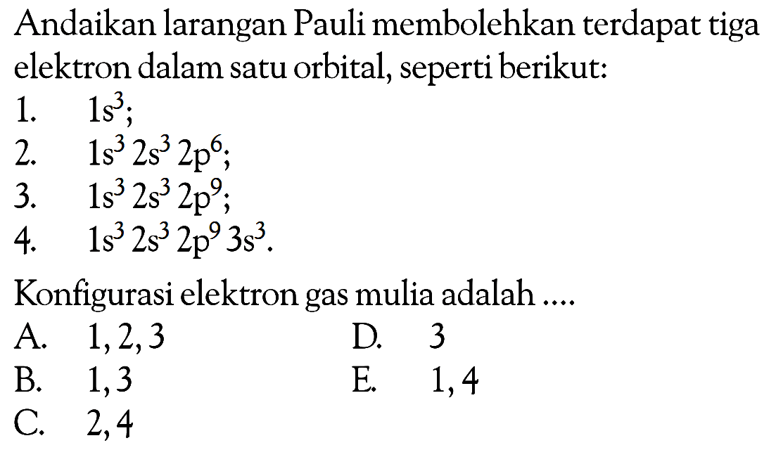 Andaikan larangan Pauli membolehkan terdapat tiga elektron dalam satu orbital, seperti berikut: 1. 1s^3; 2. 1s^3 2s^3 2p^6; 3. 1s^3 2s^3 2p^9; 4. 1s^3 2s^3 2p^9 3s^3. Konfigurasi elektron gas mulia adalah ...