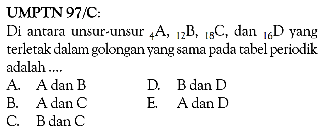 UMPTN 97/C: Di antara unsur-unsur 4 A,12 B, 18 C, dan 16 D yang terletak dalam golongan yang sama pada tabel periodik adalah....