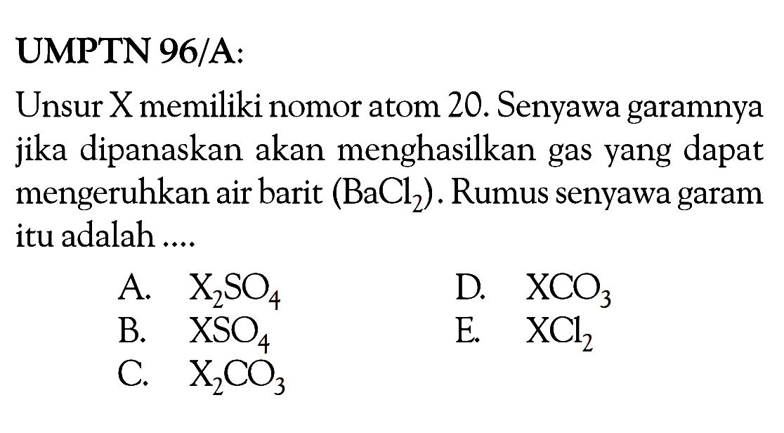 UMPTN 96/A: Unsur X memiliki nomor atom 20. Senyawa garamnya jika dipanaskan akan menghasilkan gas yang dapat mengeruhkan air barit (BaCl2). Rumus senyawa garam itu adalah .... A. X2SO4 B. XSO4 C. X2CO3 D. XCO3 E. XCl2 