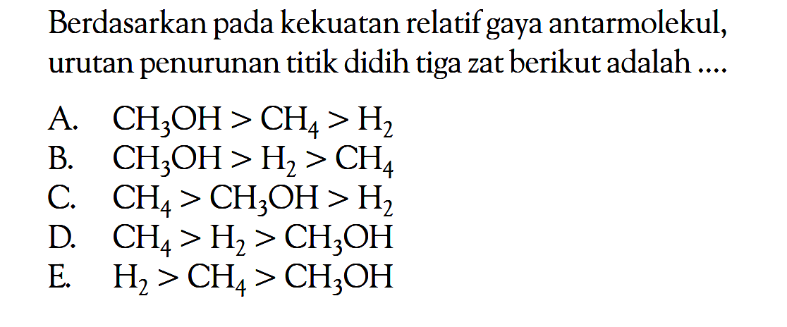 Berdasarkan pada kekuatan relatif gaya antarmolekul, urutan penurunan titik didih tiga zat berikut adalah ....A. CH3OH>CH4>H2 
B. CH3OH>H2>CH4 
C. CH4>CH3OH>H2 
D. CH4>H2>CH3OH 
E. H2>CH4>CH3OH 