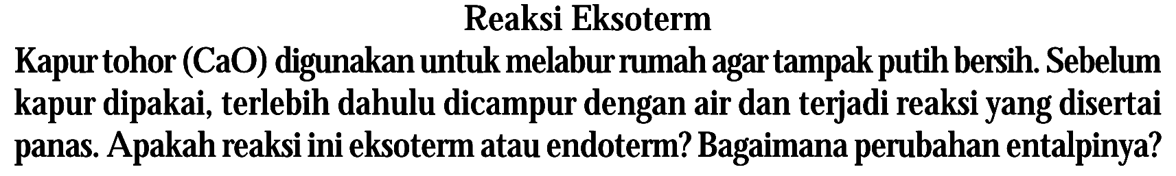 Reaksi Eksoterm Kapur tohor (CaO) digunakan untuk melabur rumah agar tampak putih bersih. Sebelum kapur dipakai, terlebih dahulu dicampur dengan air dan terjadi reaksi yang disertai panas. Apakah reaksi ini eksoterm atau endoterm? Bagaimana perubahan entalpinya?