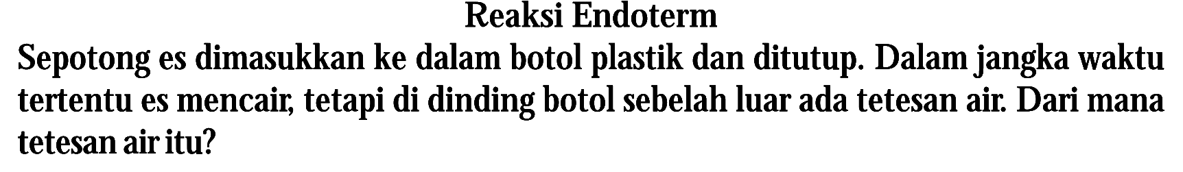 Reaksi Endoterm Sepotong es dimasukkan ke dalam botol plastik dan ditutup. Dalam jangka waktu tertentu es mencair; tetapi di dinding botol sebelah luar ada tetesan air: Dari mana tetesan airitu?