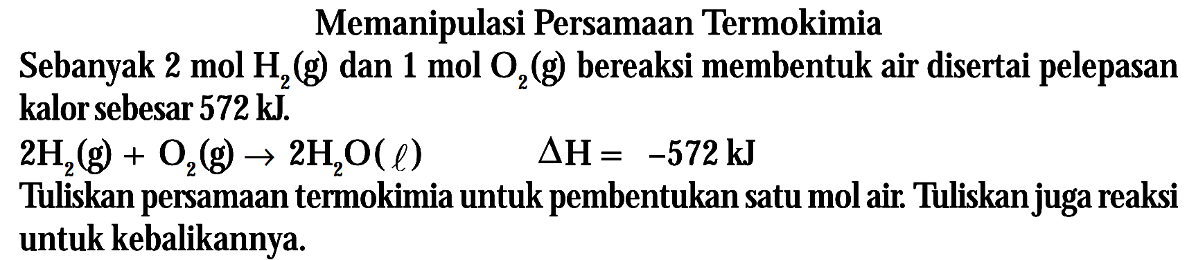 Memanipulasi Persamaan Termokimia Sebanyak 2 mol H2 (g) dan 1 mol O2 (g) bereaksi membentuk air disertai pelepasan kalor sebesar 572 kJ. 2H2 (g) + O2(g) -> 2H2O (l) delta H = -572 kJ Tuliskan persamaan termokimia untuk pembentukan satu mol air. Tuliskanjuga reaksi untuk kebalikannya.