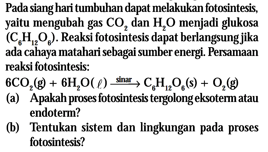 Pada siang hari tumbuhan dapat melakukan fotosintesis yaitu mengubah gas CO2 dan H2O menjadi glukosa (C6H12O6) . Reaksi fotosintesi daapt berlangsung jika ada cahaya matahari sebagai sumber energi. Persamaan reaksi fotosintesis: 6CO2 (g) + 6H2O (l) -> sinar C6H12O6 (s) + O2 (g) (a) Apakah porses fotosintesis tergolong eksoterm atau endoterm? (b) Tentukan sistem dan lingkungan pada proses fotosintesis?