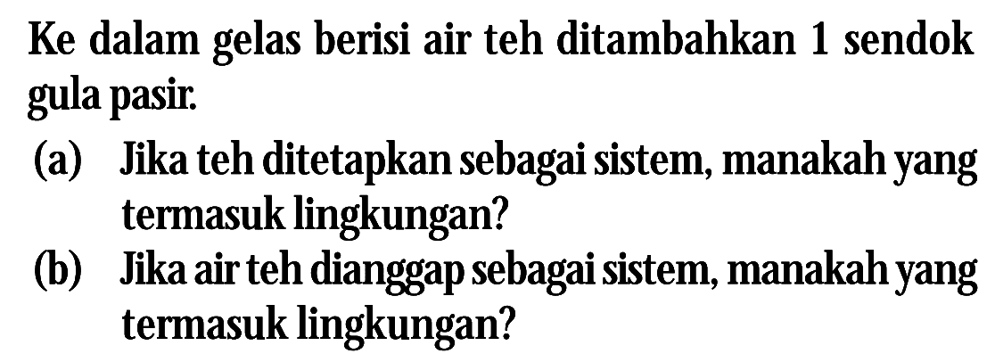 Ke dalam gelas berisi air teh ditambahkan 1 sendok gula pasir: (a) Jika teh ditetapkan sebagai sistem, manakah yang termasuk lingkungan? (b) Jika air teh dianggap sebagai sistem, manakahyang termasuk lingkungan?