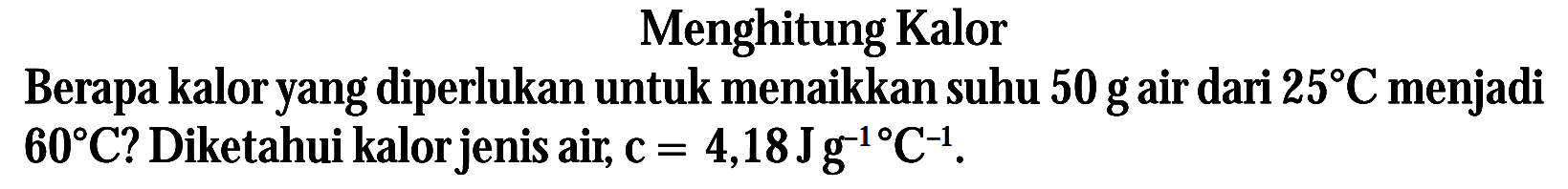 Menghitung Kalor. Berapa kaloryang diperlukan untuk menaikkan suhu 50 gair dari 25 C menjadi 60 C? Diketahui kalorjenis air, C= 4,18Jg^-1 C^-1