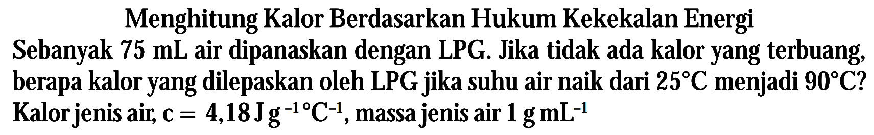 Menghitung Kalor Berdasarkan Hukum Kekekalan Energi Sebanyak 75 mL air dipanaskan dengan LPG. Jika tidak ada kalor yang terbuang berapa kalor yang dilepaskan oleh LPG jika suhu air naik dari 25 C menjadi 90 C ? Kalor jenis air, c = 4,18 Jg^-1 C^-1, massa jenis air 1 g mL^-1