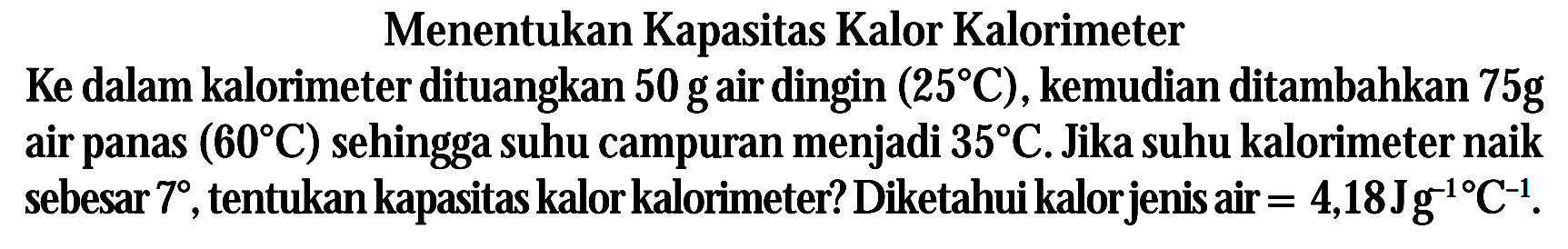 Menentukan Kapasitas Kalor Kalorimeter Ke dalam kalorimeter dituangkan 50 g air dingin (25 C), kemudian ditambahkan 75 g air panas (60 C) sehingga suhu campuran menjadi 35 C. Jika suhu kalorimeter naik sebesar 7, tentukan kapasitas kalor kalorimeter? Diketahui kalor jenis air = 4,18 J g^(-1) C^(-1).
