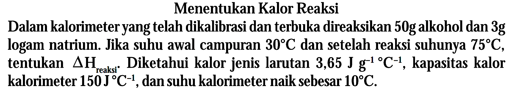Menentukan Kalor Reaksi Dalam kalorimeter yang telah dikalibrasi dan terbuka direaksikan 50 g alkohol dan 3g logam natrium. Jika suhu awal campuran 30 C dan setelah reaksi suhunya 75 C, tentukan delta H reaksi. Diketahui kalor jenis larutan 3,65 J g^(-1) C^(-1), kapasitas kalor kalorimeter 150 J C^(-1), dan suhu kalorimeter naik sebesar 10 C.