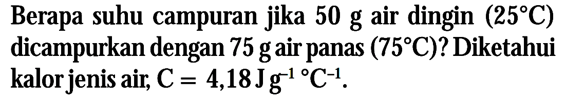 Berapa suhu campuran jika 50 g air dingin (25 C) dicampurkan dengan 75 gair panas (75 C)? Diketahui kalor jenis air, C = 4,18 Jg^-1 C^-1.