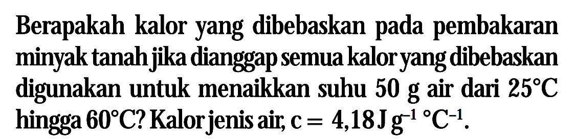 Berapakah kalor yang dibebaskan pada pembakaran minyak tanah jika dianggap semua kalor yang dibebaskan digunakan untuk menaikkan suhu 50 g air dari 25 C hingga 60 C ? Kalor jenis air, c = 4,18 Jg^-1 C^-1.