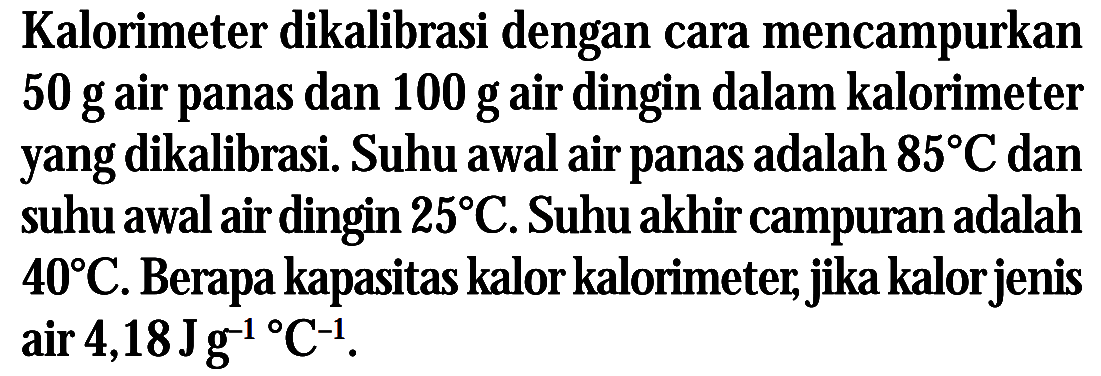 Kalorimeter dikalibrasi dengan cara mencampurkan 50 g air panas dan 100 g air dingin dalam kalorimeter yang dikalibrasi. Suhu awal air panas adalah 85 C dan suhu awal air dingin 25 C. Suhu akhir campuran adalah 40 C. Berapa kapasitas kalor kalorimeter, jika kalor jenis air 4,18 Jg^(-1) C^(-1).