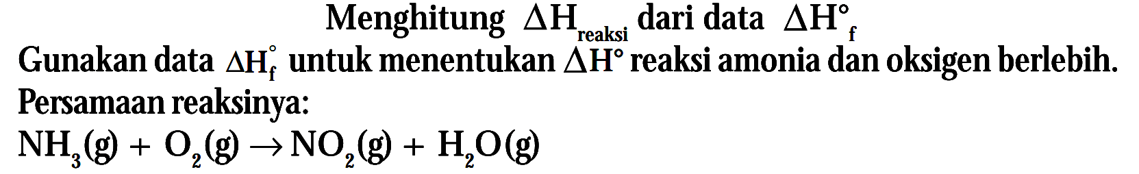 Menghitung delta Hmaksi dari data delta Hf
Gunakan data delta Ht untuk menentukan delta H reaksi amonia dan oksigen berlebih. Persamaan reaksinya :
NH3(g) + O2(g) - > NO2(g) + H2O(g)