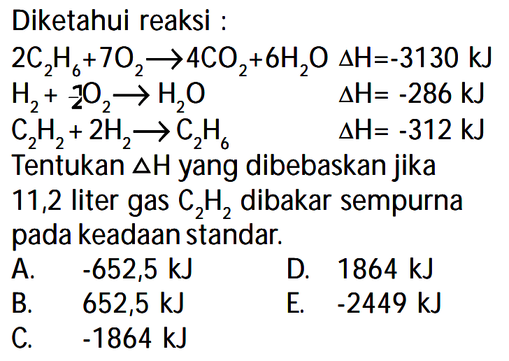 Diketahui reaksi : 
2 C2H6 +7 O2 -> 4 CO2 + 6 H2O delta H = -3130 kJ 
H2 + 1/2 O2 -> H2O delta H = -286 kJ 
C2H2 + 2 H2 -> C2H6 delta H= -312 kJ 
Tentukan delta H yang dibebaskan jika 11,2 liter gas C2H2 dibakar sempurna pada keadaan standar. 