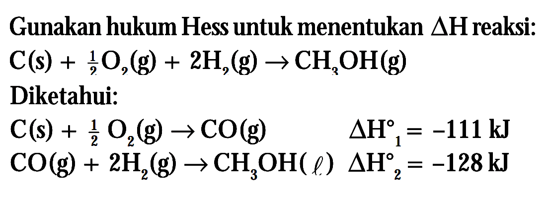 Gunakan hukum Hess untuk menentukan delta h reaksi: C(s) + 1/2 O2(g) + 2H2(g) -> CH3OH(g) Diketahui: C(s) + 1/2 O2(g) delta H1=-111kJ CO(g) + 2H2(g) -> CH3OH( l) deltah2 = -128 kJ