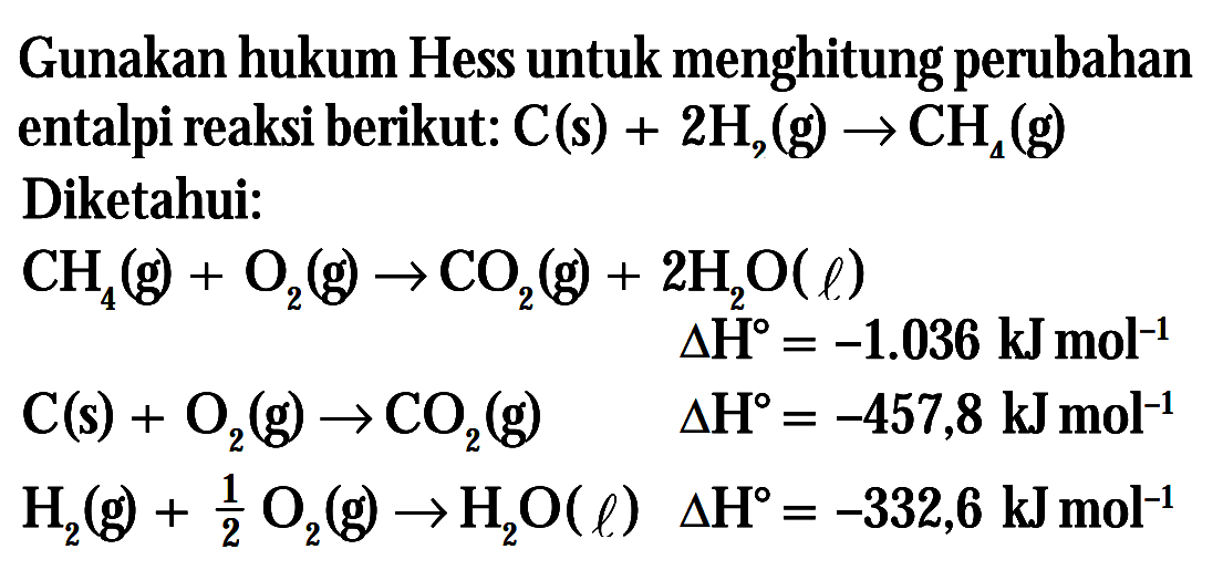 Gunakan hukum Hess untuk menghitung perubahan entalpi reaksi berikut: C(s) + 2h2(g) -> CH4(g) Diketahui: CH4(g) + O2 (g) -> CO2(g) + 2H2O( l) Delta H = -1.036 kJmol^-1 C(s) + 02(g)-> C02 (g) Delta H = -457,8 kJ mol^-1 H2(g) + 1/2 O2(g) -> H2O Delta H? = -332,6 kJmol^-1