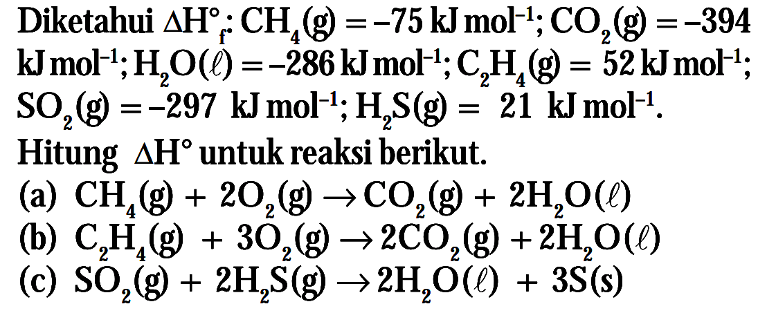 Diketahuu Delta h CH4 (g) =-75 kJmol^-I; CO2(g) =-394 kJmol^-,H2O (l) =-286 kJmol^-, C2H4 = 52kJmol^-, SO2(g) =-297 kJmol^-1, H2S(g) = 21 kJmol^-1. Hitung delta H untuk reaksi berikut, (a) CH4, + 2O2(g) -> CO2(g) + 2H2O(l) (b) C2H4 + 3O2(g)-> 2C02(g) + 2H2O (l) (c) SO2 (g) + 2H2S(g) -> 2H2O(l) + 3S(s)