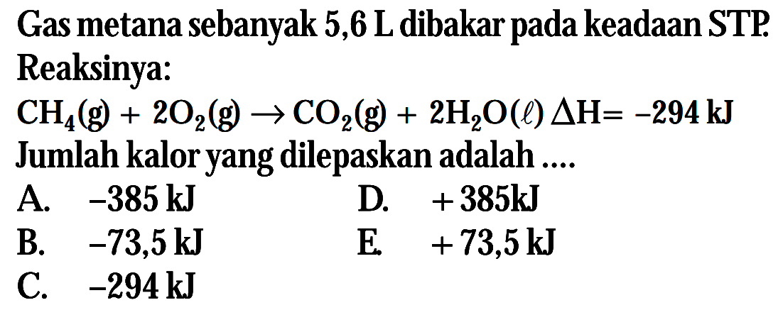 Gas metana sebanyak 5,6 L dibakar pada keadaan STP. Reaksinya: CH4(g) + 2O2(g) -> CO2(g) + 2H2O(l) delta H= -294kJ Jumlah kalor yang dilepaskan adalah ...