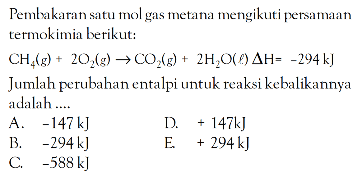 Pembakaran satu mol gas metana mengikuti persamaan termokimia berikut: CH4(g) + 2O2(g) -> 5 CO2(g) + 2H2O(l) delta H = -294 kJ Jumlah perubahan entalpi untuk reaksi kebalikannya adalah ....