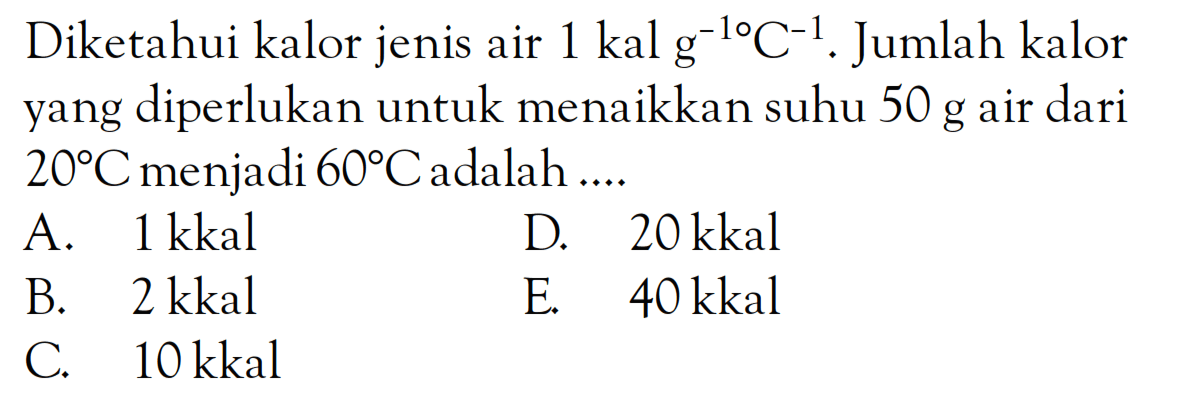 Diketahui kalor jenis air 1 kal g^(-1) C^(-1). Jumlah kalor yang diperlukan untuk menaikkan suhu 50 g air dari 20C menjadi 60C adalah ....