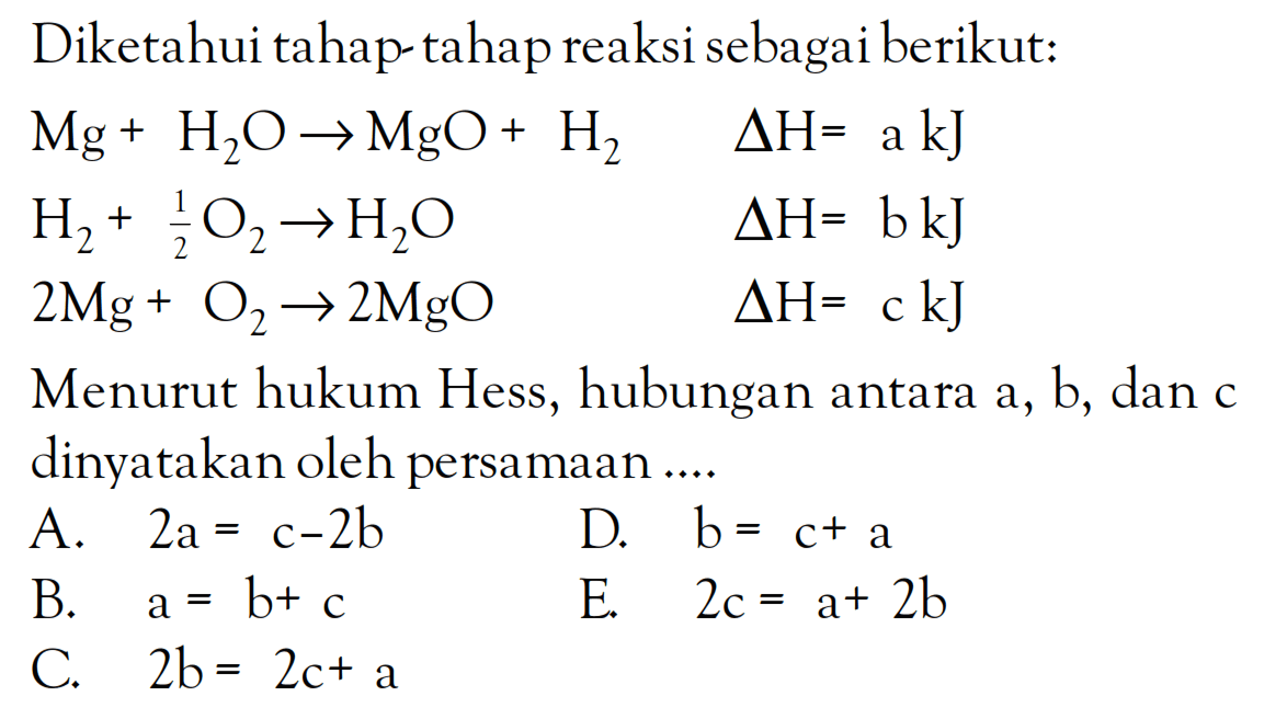 Diketahui tahap tahap reaksi sebagai berikut: Mg + H2O -> MgO + H2 delta H = a kJ H2 + 1/2O2 -> H2O delta H = b kJ 2Mg + O2 -> 2MgO delta H= c kJ Menurut hukum Hess, hubungan antara a, b, dan c dinyatakan oleh persamaan ...