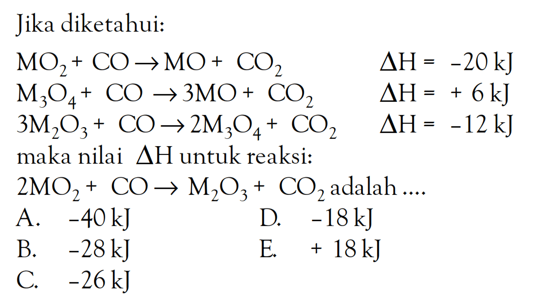 Jika diketahui: MO2 + CO -> MO + CO2 delta H = -20kJ M3O4 + CO -> 3MO + CO2 delta H = + 6kJ 3M2O3 + CO -> 2M3O4 + CO3 delta H = -12 kJ maka nilai delta H untuk reaksi: 2MO2 + CO -> M2O3 + CO2 adalah As
