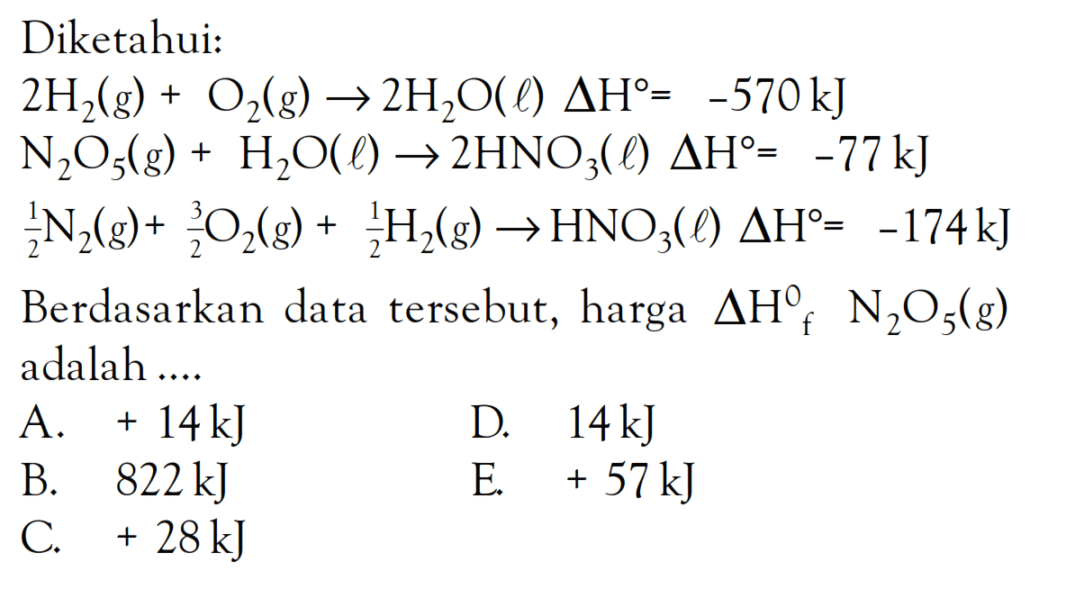 Diketahui: 
2 H2 (g) + O2 (g) -> 2 H2O (l) delta H = -570kJ 
N2O5 (g) + H2O (l) -> 2 HNO3 (l) delta H = -77kJ 
1/2 N2 (g) + 3/2 O2 (g) +1/2 H2 (g) -> HNO3 (l) delta H = -174 kJ  Berdasarkan data tersebut, harga delta Hf N2O5 (g) adalah 