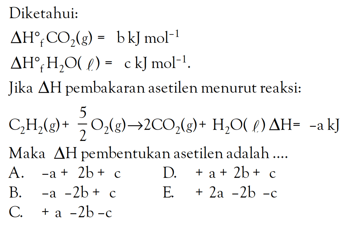 Diketahui: delta Hf CO2(g) = b kJ mol^-1 delta Hf H2O(l) = c kJ mol^-1. Jika deltaH pembakaran asetilen menurut reaksi: C2H2(g) + 5/2 O2(g) -> 2CO2(g) + H2O (l) delta H= -akJ . Maka AH pembentukan asetilen adalah ...