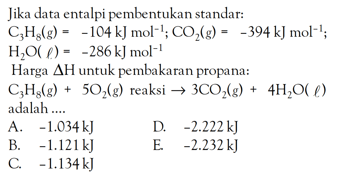 Jika data entalpi pembentukan standar:C3H8(g)=-104 kJ mol^(-1); CO2(g)=-394 kJ mol^(-1); H2O(l)=-286 kJ mol^(-1)Harga delta H untuk pembakaran propana:C3H8(g)+5 O2(g) reaksi -> 3 CO2(g)+4 H2O(l)adalah ....