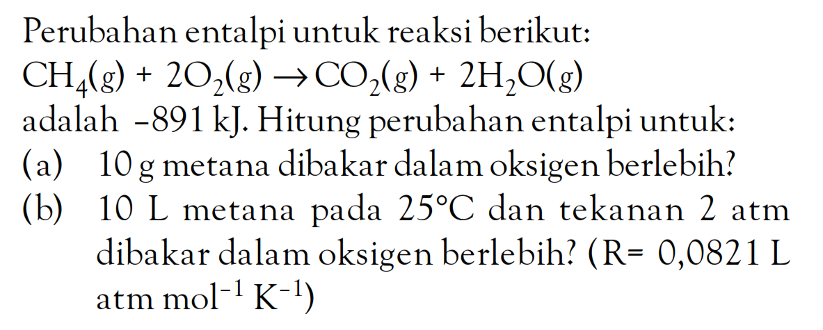 Perubahan entalpi untuk reaksi berikut: CH4(g) + 2O2(g) -> CO2(g) + 2H2O(g) adalah -891kJ. Hitung perubahan entalpi untuk: (a) 10 g metana dibakar dalam oksigen berlebih? (b) 10 L metana 25 C dan tekanan 2 atm dibakar dalam oksigen berlebih? (R = 0,0821 L atm mol^(-1) K(-1))