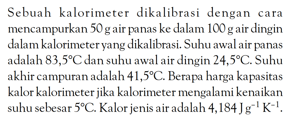 Sebuah kalorimeter dikalibrasi dengan cara mencampurkan 50 g air panas ke dalam 100 g air dingin dalam kalorimeter yang dikalibrasi. Suhu awal air panas adalah 83,5 C dan suhu awal air dingin 24,5 C. Suhu akhir campuran adalah 41,5 C. Berapa harga kapasitas kalor kalorimeter jika kalorimeter mengalami kenaikan suhu sebesar 5 C. Kalor jenis air adalah 4,184 Jg^-1 K^-1