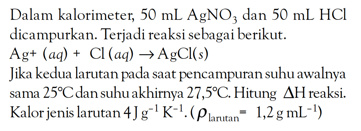 Dalam kalorimeter, 50 mL AgNO3 dan 50 mL HCL dicampurkan. Terjadi reaksi sebagai berikut. Ag^+ (aq) + Cl (aq) -> AgCl(s) Jika kedua larutan saat pencampuran suhu awalnya sama 25 C dan suhu akhirnya 27,5 C. Hitung delta H reaksi. Kalor jenis larutan 4 J g^(-1) K^(-1). (rho larutan = 1,2 g mL^(-1))