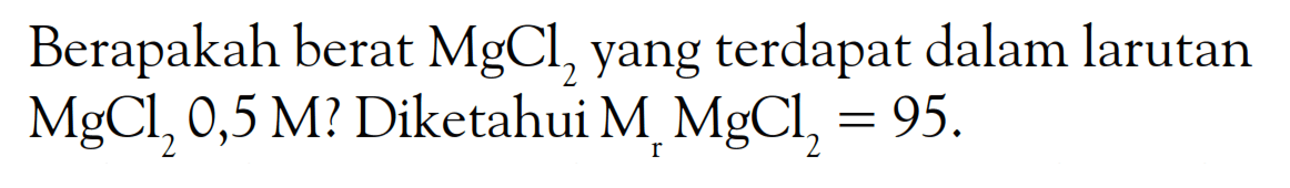 Berapakah berat MgCl2 yang terdapat dalam larutan MgCl2 0,5 M? Diketahui Mr MgCl2 = 95.