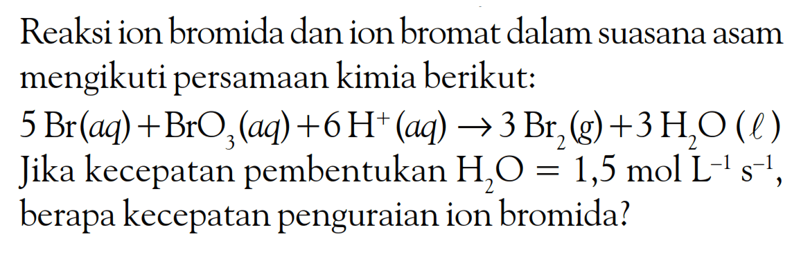 Reaksi ion bromida dan ion bromat dalam suasana asam mengikuti persamaan kimia berikut:
 5 Br(a q)+BrO_(3)(a q)+6 H^(+)(a q) -> 3 Br_(2)(g)+3 H_(2) O(l)  Jika kecepatan pembentukan  H_(2) O=1,5 mol ~L^(-1) s^(-1) , berapa kecepatan penguraian ion bromida?