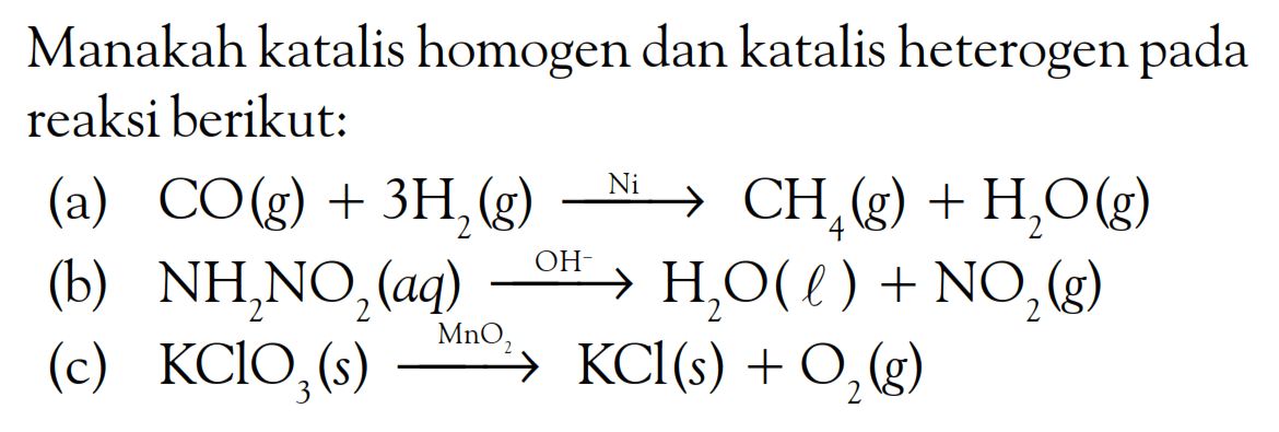 Manakah katalis homogen dan katalis heterogen pada reaksi berikut:
(a)  CO(g)+3 H_(2)(g) stackrel{Ni)/(longright->) CH_(4)(g)+H_(2) bigcirc(g) 
(b)  NH_(2) NO_(2)(a q) stackrel{OH^(-))/(longright->) H_(2) O(l)+NO_(2)(g) 
(c)  KClO_(3)(s) stackrel{MnO_(2))/(longright->) KCl(s)+O_(2)(~g) 