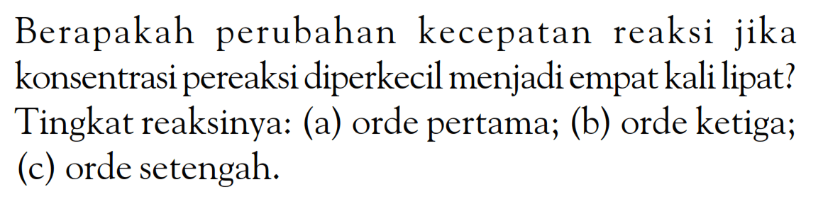 Berapakah perubahan kecepatan reaksi jika konsentrasi pereaksi diperkecil menjadi empat kali lipat? Tingkat reaksinya: (a) orde pertama; (b) orde ketiga; (c) orde setengah.