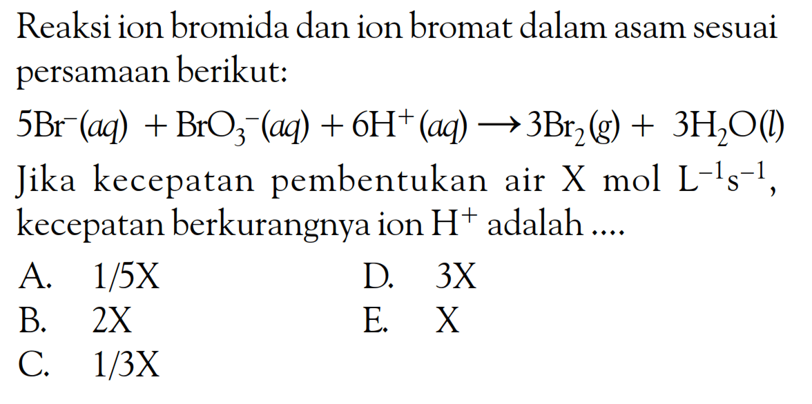 Reaksi ion bromida dan ion bromat dalam asam sesuai persamaan berikut:
 5 Br^(-)(a q)+BrO_(3)^(-)(a q)+6 H^(+)(a q) longright-> 3 Br_(2)(g)+3 H_(2) O(l)  Jika kecepatan pembentukan air X mol  L^(-1) s^(-1) , kecepatan berkurangnya ion  H^(+) adalah ....