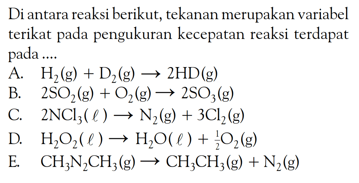 Di antara reaksi berikut, tekanan merupakan variabel terikat pada pengukuran kecepatan reaksi terdapat pada ....
A.  H_(2)(g)+D_(2)(g) -> 2 HD(g) 
B.   2 SO_(2)(g)+O_(2)(g) -> 2 SO_(3)(g) 
C.  2 NCl_(3)(l) -> N_(2)(g)+3 Cl_(2)(g) 
D.  H_(2) O_(2)(l) -> H_(2) O(l)+(1)/(2) O_(2)(g) 
E.   CH_(3) N_(2) CH_(3)(g) -> CH_(3) CH_(3)(g)+N_(2)(g) 