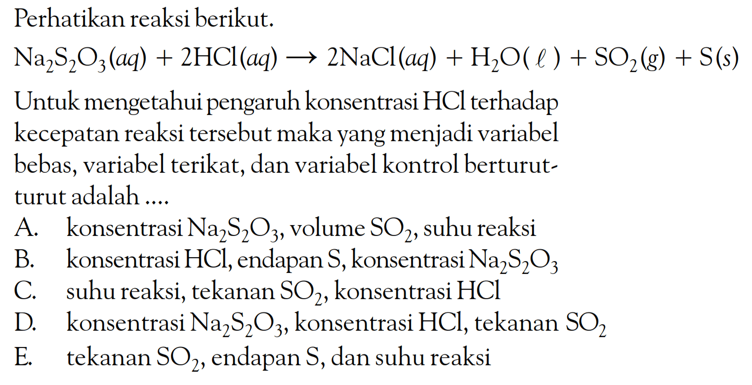 Perhatikan reaksi berikut. Na2S2O3(aq) + 2HCI(aq) -> 2NaCl(aq) + H2O(l) + SO2(g) + S(s) Untuk mengetahui pengaruh konsentrasi HCl terhadap kecepatan reaksi tersebut maka yang menjadi variabel bebas, variabel terikat, dan variabel kontrol berturut-turut adalah ....