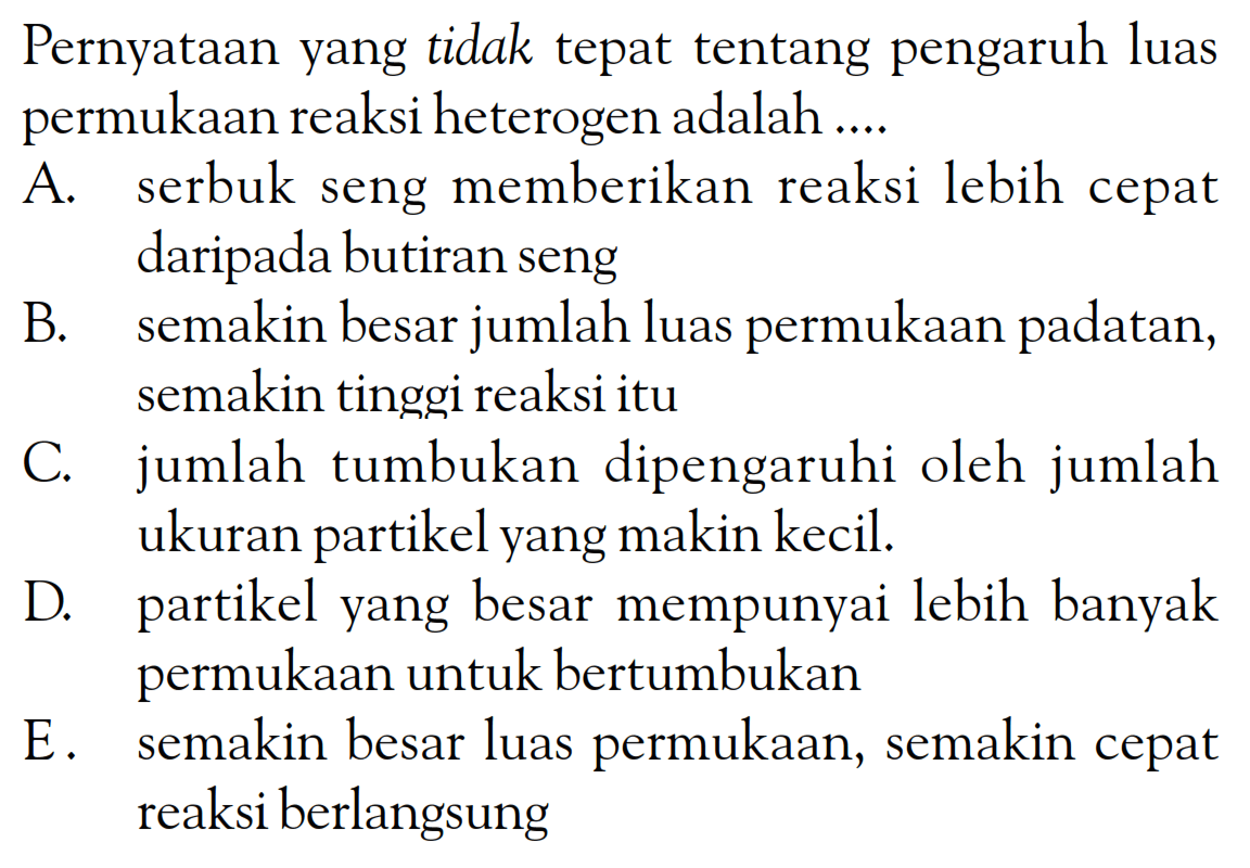 Pernyataan yang tidak tepat tentang pengaruh luas permukaan reaksi heterogen adalah ....
A. serbuk seng memberikan reaksi lebih cepat daripada butiran seng
B. semakin besar jumlah luas permukaan padatan, semakin tinggi reaksi itu
C. jumlah tumbukan dipengaruhi oleh jumlah ukuran partikel yang makin kecil.
D. partikel yang besar mempunyai lebih banyak permukaan untuk bertumbukan
E. semakin besar luas permukaan, semakin cepat reaksi berlangsung